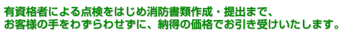 1.有資格者による点検をはじめ消防書類作成・提出まで、お客様の手をわずらわせずに、納得の価格でお引き受けいたします。