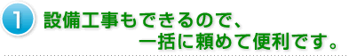 1.設備工事もできるので、一括に頼めて便利です。